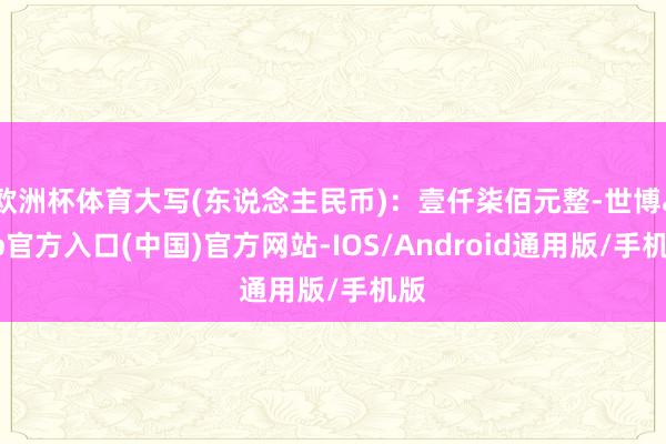 欧洲杯体育大写(东说念主民币)：壹仟柒佰元整-世博app官方入口(中国)官方网站-IOS/Android通用版/手机版