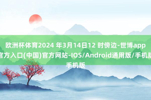 欧洲杯体育2024 年3月14日12 时傍边-世博app官方入口(中国)官方网站-IOS/Android通用版/手机版