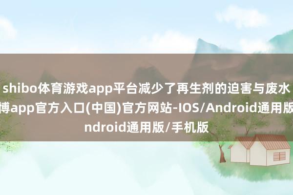shibo体育游戏app平台减少了再生剂的迫害与废水排放-世博app官方入口(中国)官方网站-IOS/Android通用版/手机版
