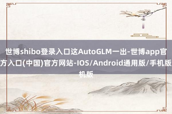 世博shibo登录入口这AutoGLM一出-世博app官方入口(中国)官方网站-IOS/Android通用版/手机版