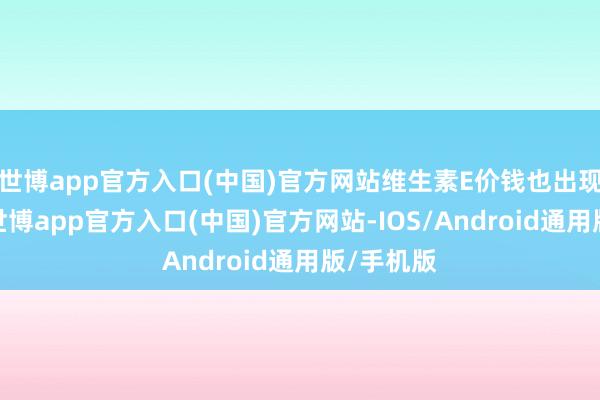 世博app官方入口(中国)官方网站维生素E价钱也出现了高潮-世博app官方入口(中国)官方网站-IOS/Android通用版/手机版
