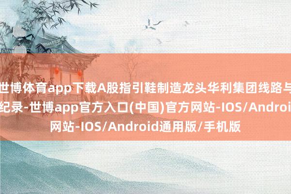 世博体育app下载A股指引鞋制造龙头华利集团线路与投资机构的不异纪录-世博app官方入口(中国)官方网站-IOS/Android通用版/手机版