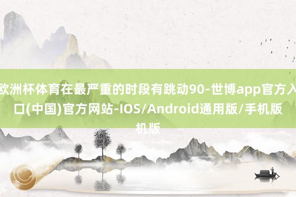 欧洲杯体育在最严重的时段有跳动90-世博app官方入口(中国)官方网站-IOS/Android通用版/手机版