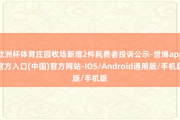 欧洲杯体育庄园牧场新增2件耗费者投诉公示-世博app官方入口(中国)官方网站-IOS/Android通用版/手机版