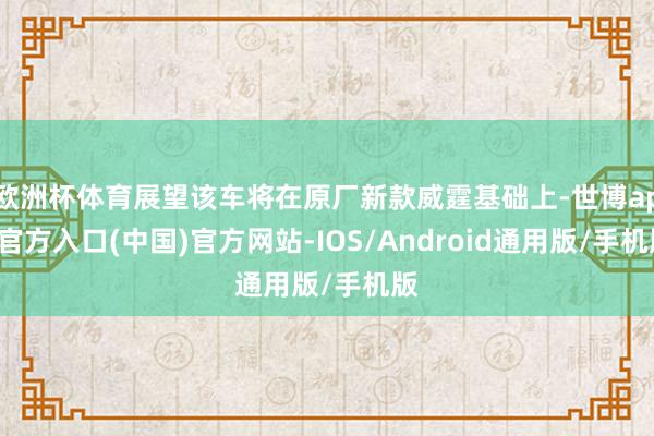 欧洲杯体育展望该车将在原厂新款威霆基础上-世博app官方入口(中国)官方网站-IOS/Android通用版/手机版