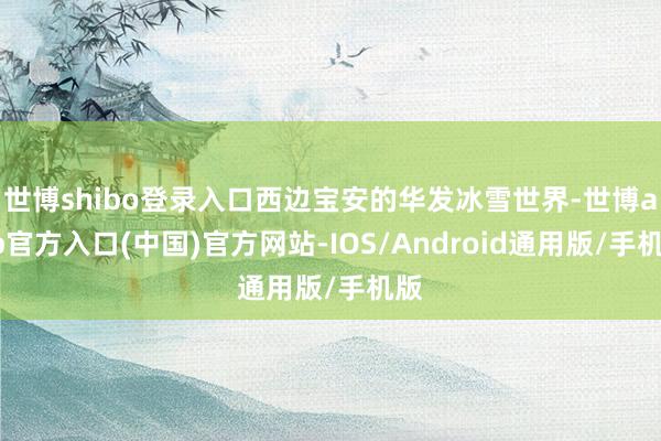 世博shibo登录入口西边宝安的华发冰雪世界-世博app官方入口(中国)官方网站-IOS/Android通用版/手机版