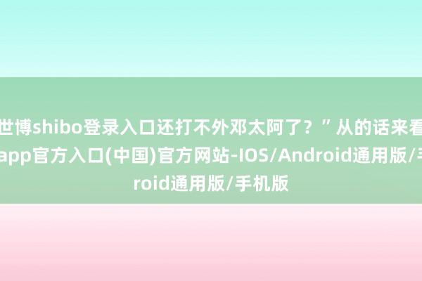 世博shibo登录入口还打不外邓太阿了？”从的话来看-世博app官方入口(中国)官方网站-IOS/Android通用版/手机版