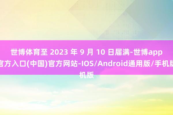 世博体育至 2023 年 9 月 10 日届满-世博app官方入口(中国)官方网站-IOS/Android通用版/手机版