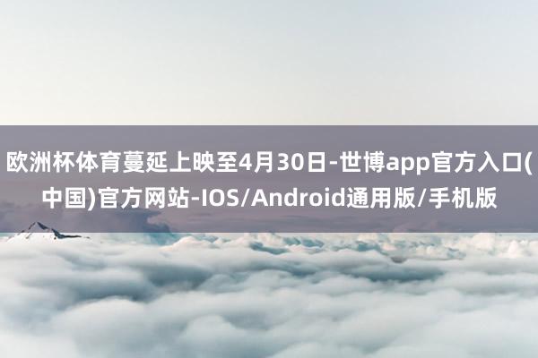 欧洲杯体育蔓延上映至4月30日-世博app官方入口(中国)官方网站-IOS/Android通用版/手机版