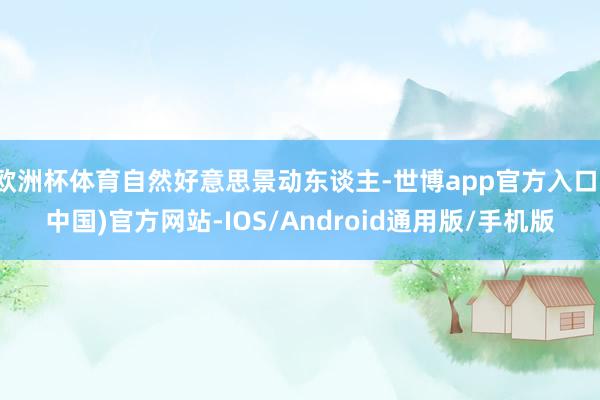 欧洲杯体育自然好意思景动东谈主-世博app官方入口(中国)官方网站-IOS/Android通用版/手机版