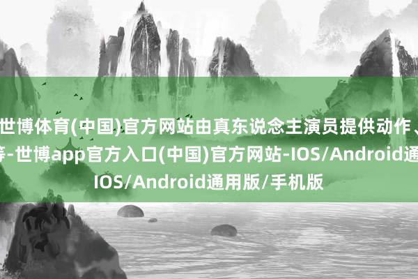 世博体育(中国)官方网站由真东说念主演员提供动作、声息、情谊等-世博app官方入口(中国)官方网站-IOS/Android通用版/手机版