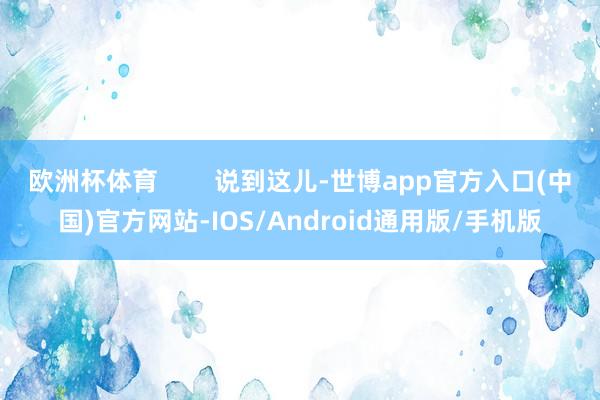 欧洲杯体育        说到这儿-世博app官方入口(中国)官方网站-IOS/Android通用版/手机版