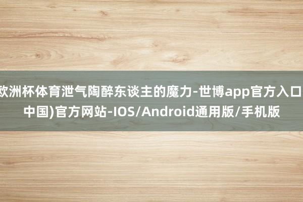 欧洲杯体育泄气陶醉东谈主的魔力-世博app官方入口(中国)官方网站-IOS/Android通用版/手机版