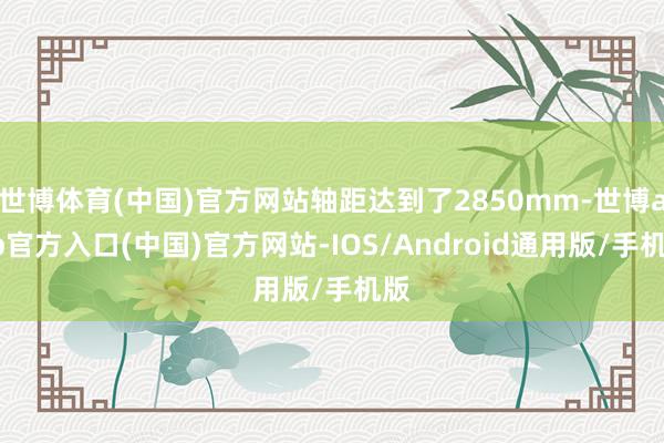世博体育(中国)官方网站轴距达到了2850mm-世博app官方入口(中国)官方网站-IOS/Android通用版/手机版