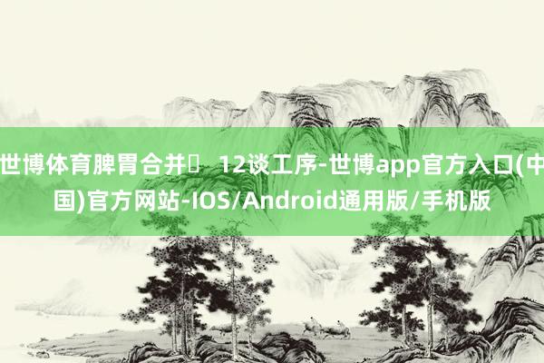 世博体育脾胃合并◯ 12谈工序-世博app官方入口(中国)官方网站-IOS/Android通用版/手机版