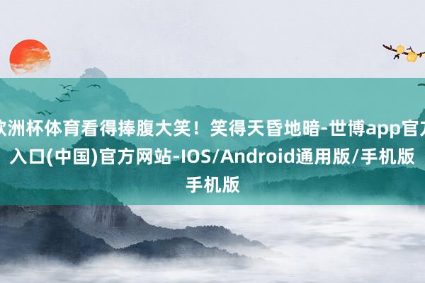 欧洲杯体育看得捧腹大笑！笑得天昏地暗-世博app官方入口(中国)官方网站-IOS/Android通用版/手机版