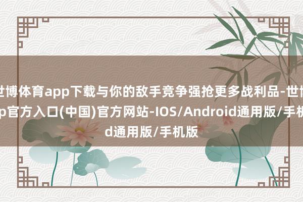世博体育app下载与你的敌手竞争强抢更多战利品-世博app官方入口(中国)官方网站-IOS/Android通用版/手机版
