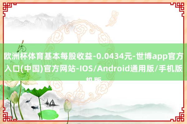 欧洲杯体育基本每股收益-0.0434元-世博app官方入口(中国)官方网站-IOS/Android通用版/手机版