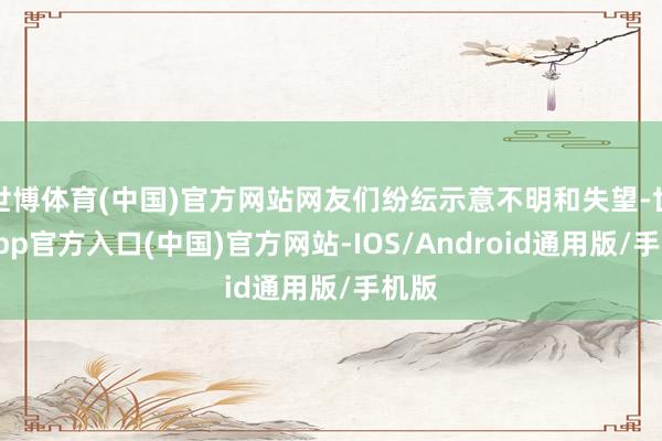 世博体育(中国)官方网站网友们纷纭示意不明和失望-世博app官方入口(中国)官方网站-IOS/Android通用版/手机版