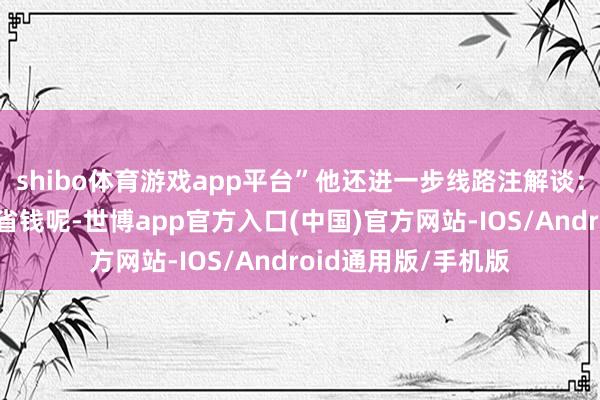 shibo体育游戏app平台”他还进一步线路注解谈：“前边一星期为了省钱呢-世博app官方入口(中国)官方网站-IOS/Android通用版/手机版