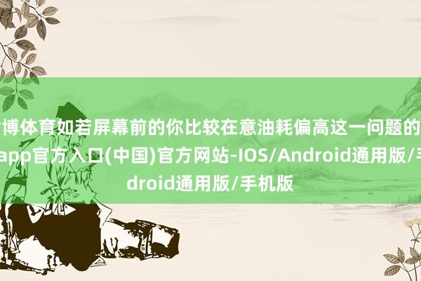 世博体育如若屏幕前的你比较在意油耗偏高这一问题的话-世博app官方入口(中国)官方网站-IOS/Android通用版/手机版