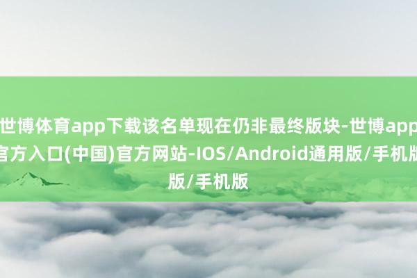 世博体育app下载该名单现在仍非最终版块-世博app官方入口(中国)官方网站-IOS/Android通用版/手机版