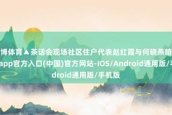 世博体育▲茶话会现场社区住户代表赵红霞与何晓燕暗示-世博app官方入口(中国)官方网站-IOS/Android通用版/手机版