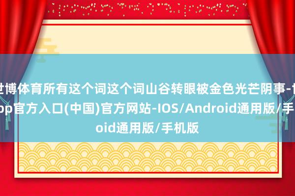 世博体育所有这个词这个词山谷转眼被金色光芒阴事-世博app官方入口(中国)官方网站-IOS/Android通用版/手机版