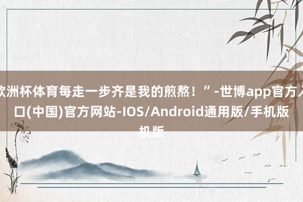 欧洲杯体育每走一步齐是我的煎熬！”-世博app官方入口(中国)官方网站-IOS/Android通用版/手机版