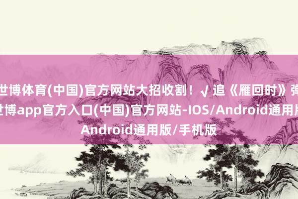 世博体育(中国)官方网站大招收割！√ 追《雁回时》弹幕刷屏-世博app官方入口(中国)官方网站-IOS/Android通用版/手机版