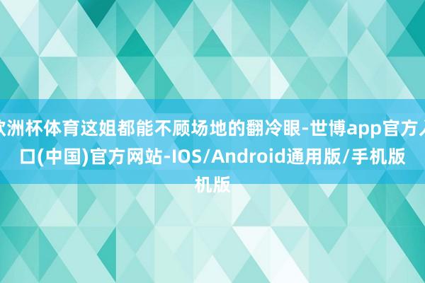 欧洲杯体育这姐都能不顾场地的翻冷眼-世博app官方入口(中国)官方网站-IOS/Android通用版/手机版