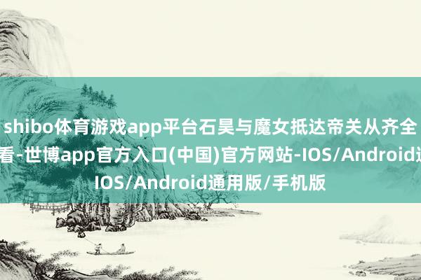 shibo体育游戏app平台石昊与魔女抵达帝关从齐全寰宇新预报来看-世博app官方入口(中国)官方网站-IOS/Android通用版/手机版