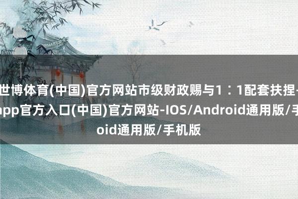 世博体育(中国)官方网站市级财政赐与1∶1配套扶捏-世博app官方入口(中国)官方网站-IOS/Android通用版/手机版
