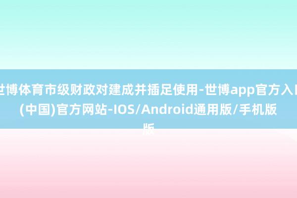 世博体育市级财政对建成并插足使用-世博app官方入口(中国)官方网站-IOS/Android通用版/手机版