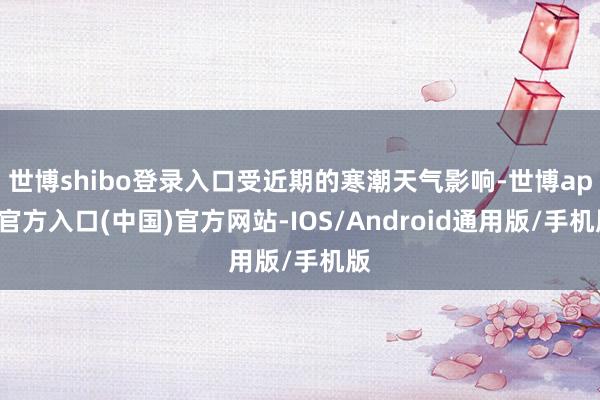 世博shibo登录入口受近期的寒潮天气影响-世博app官方入口(中国)官方网站-IOS/Android通用版/手机版