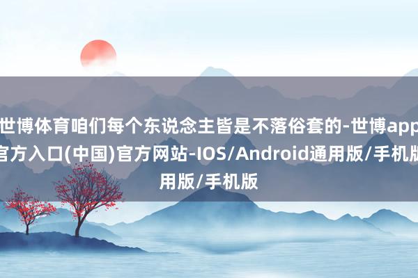 世博体育咱们每个东说念主皆是不落俗套的-世博app官方入口(中国)官方网站-IOS/Android通用版/手机版