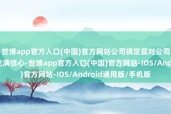 世博app官方入口(中国)官方网站公司搞定层对公司的握续、分解发展充满信心-世博app官方入口(中国)官方网站-IOS/Android通用版/手机版