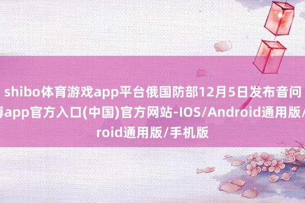 shibo体育游戏app平台俄国防部12月5日发布音问称-世博app官方入口(中国)官方网站-IOS/Android通用版/手机版