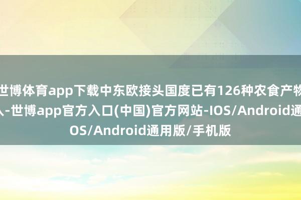 世博体育app下载中东欧接头国度已有126种农食产物获取对华准入-世博app官方入口(中国)官方网站-IOS/Android通用版/手机版