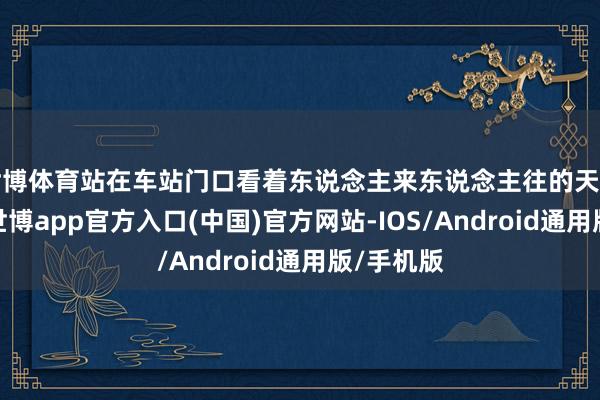 世博体育站在车站门口看着东说念主来东说念主往的天广火车站-世博app官方入口(中国)官方网站-IOS/Android通用版/手机版