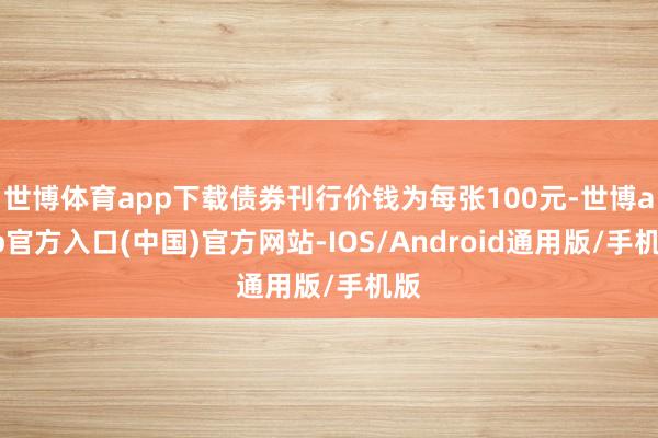 世博体育app下载债券刊行价钱为每张100元-世博app官方入口(中国)官方网站-IOS/Android通用版/手机版