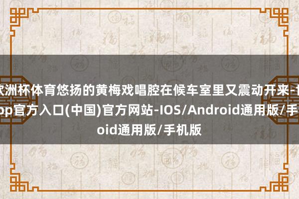 欧洲杯体育悠扬的黄梅戏唱腔在候车室里又震动开来-世博app官方入口(中国)官方网站-IOS/Android通用版/手机版