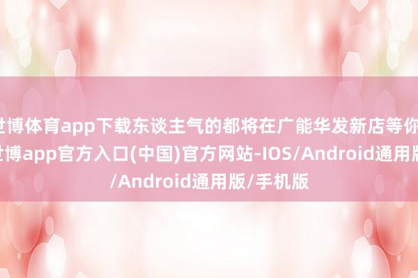 世博体育app下载东谈主气的都将在广能华发新店等你1996年-世博app官方入口(中国)官方网站-IOS/Android通用版/手机版