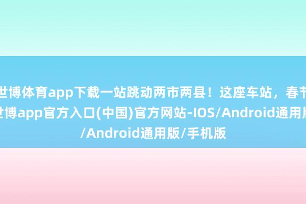 世博体育app下载一站跳动两市两县！这座车站，春节等你！-世博app官方入口(中国)官方网站-IOS/Android通用版/手机版