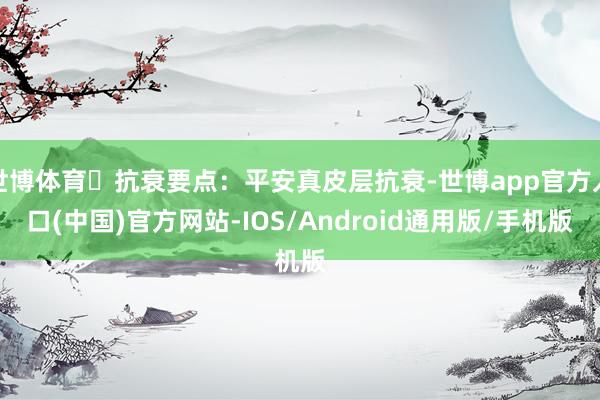 世博体育⭕抗衰要点：平安真皮层抗衰-世博app官方入口(中国)官方网站-IOS/Android通用版/手机版