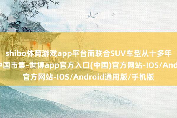 shibo体育游戏app平台而联合SUV车型从十多年前初始就一直抢占中国市集-世博app官方入口(中国)官方网站-IOS/Android通用版/手机版