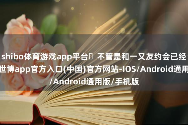 shibo体育游戏app平台	不管是和一又友约会已经消弱热沈-世博app官方入口(中国)官方网站-IOS/Android通用版/手机版