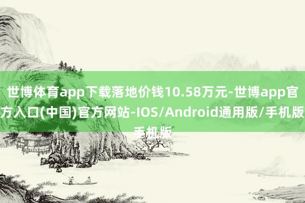 世博体育app下载落地价钱10.58万元-世博app官方入口(中国)官方网站-IOS/Android通用版/手机版