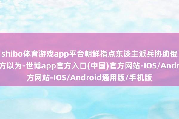 shibo体育游戏app平台朝鲜指点东谈主派兵协助俄罗斯作战是因为朝方以为-世博app官方入口(中国)官方网站-IOS/Android通用版/手机版
