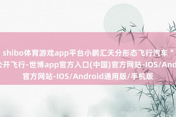 shibo体育游戏app平台小鹏汇天分形态飞行汽车＂陆地航母＂在上海公开飞行-世博app官方入口(中国)官方网站-IOS/Android通用版/手机版
